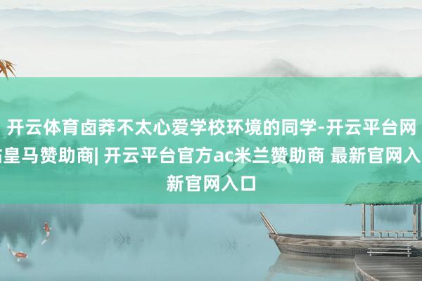 开云体育卤莽不太心爱学校环境的同学-开云平台网站皇马赞助商| 开云平台官方ac米兰赞助商 最新官网入口