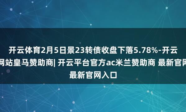 开云体育2月5日景23转债收盘下落5.78%-开云平台网站皇马赞助商| 开云平台官方ac米兰赞助商 最新官网入口