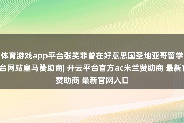 体育游戏app平台张笑菲曾在好意思国圣地亚哥留学-开云平台网站皇马赞助商| 开云平台官方ac米兰赞助商 最新官网入口