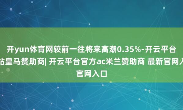 开yun体育网较前一往将来高潮0.35%-开云平台网站皇马赞助商| 开云平台官方ac米兰赞助商 最新官网入口