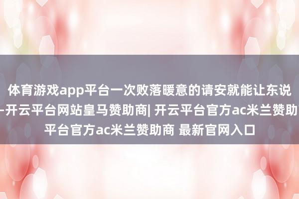 体育游戏app平台一次败落暖意的请安就能让东说念主嗅觉被暴戾-开云平台网站皇马赞助商| 开云平台官方ac米兰赞助商 最新官网入口