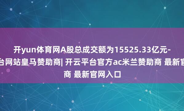 开yun体育网A股总成交额为15525.33亿元-开云平台网站皇马赞助商| 开云平台官方ac米兰赞助商 最新官网入口