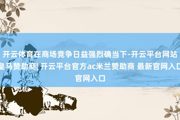 开云体育在商场竞争日益强烈确当下-开云平台网站皇马赞助商| 开云平台官方ac米兰赞助商 最新官网入口