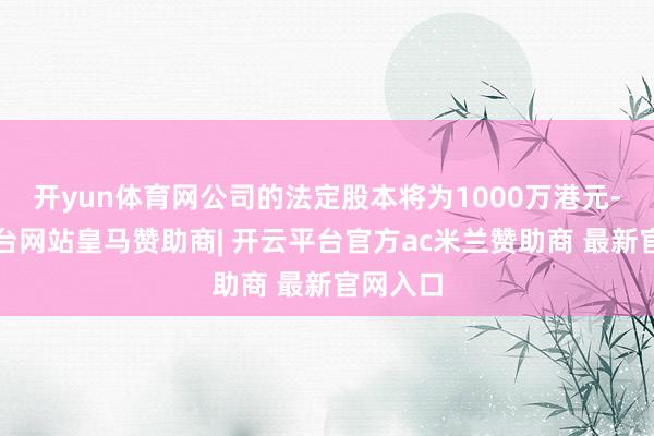 开yun体育网公司的法定股本将为1000万港元-开云平台网站皇马赞助商| 开云平台官方ac米兰赞助商 最新官网入口
