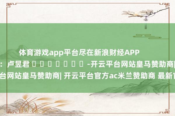 体育游戏app平台尽在新浪财经APP            						职守裁剪：卢昱君 							-开云平台网站皇马赞助商| 开云平台官方ac米兰赞助商 最新官网入口