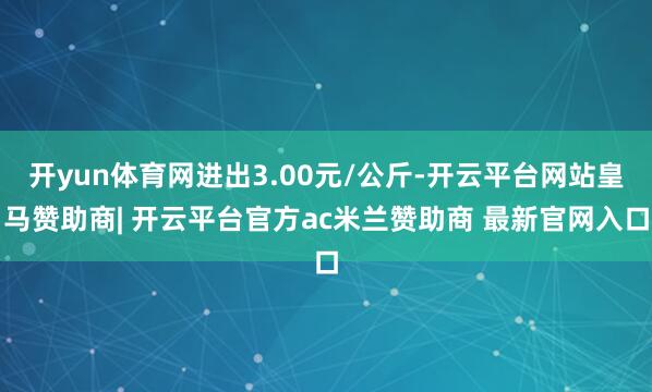 开yun体育网进出3.00元/公斤-开云平台网站皇马赞助商| 开云平台官方ac米兰赞助商 最新官网入口