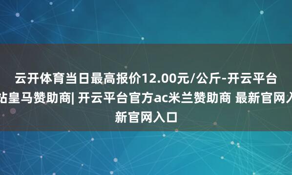 云开体育当日最高报价12.00元/公斤-开云平台网站皇马赞助商| 开云平台官方ac米兰赞助商 最新官网入口