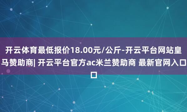 开云体育最低报价18.00元/公斤-开云平台网站皇马赞助商| 开云平台官方ac米兰赞助商 最新官网入口
