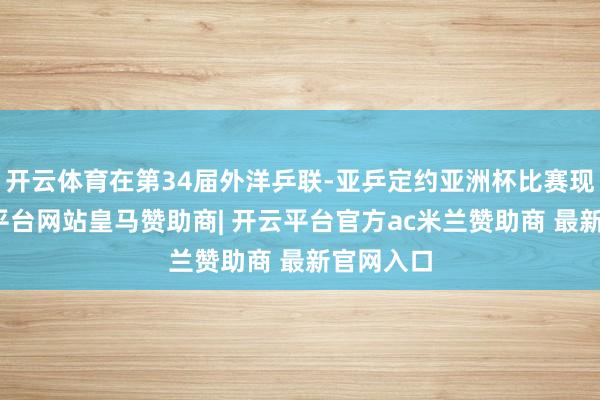 开云体育在第34届外洋乒联-亚乒定约亚洲杯比赛现场-开云平台网站皇马赞助商| 开云平台官方ac米兰赞助商 最新官网入口