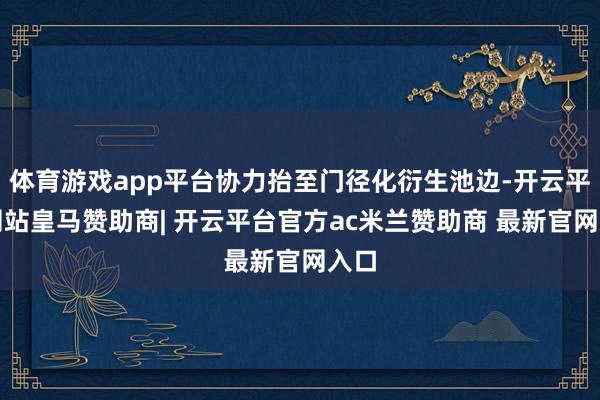 体育游戏app平台协力抬至门径化衍生池边-开云平台网站皇马赞助商| 开云平台官方ac米兰赞助商 最新官网入口