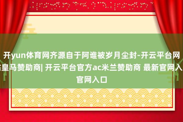开yun体育网齐源自于阿谁被岁月尘封-开云平台网站皇马赞助商| 开云平台官方ac米兰赞助商 最新官网入口