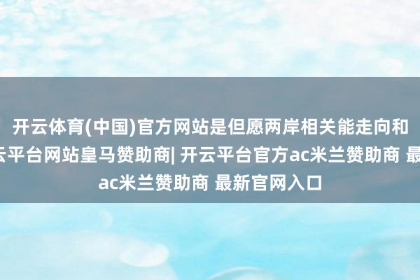 开云体育(中国)官方网站是但愿两岸相关能走向和平合营-开云平台网站皇马赞助商| 开云平台官方ac米兰赞助商 最新官网入口
