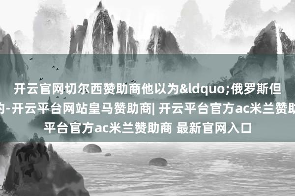 开云官网切尔西赞助商他以为&ldquo;俄罗斯但愿能结束和平条约-开云平台网站皇马赞助商| 开云平台官方ac米兰赞助商 最新官网入口