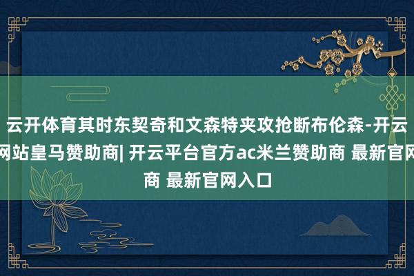 云开体育其时东契奇和文森特夹攻抢断布伦森-开云平台网站皇马赞助商| 开云平台官方ac米兰赞助商 最新官网入口