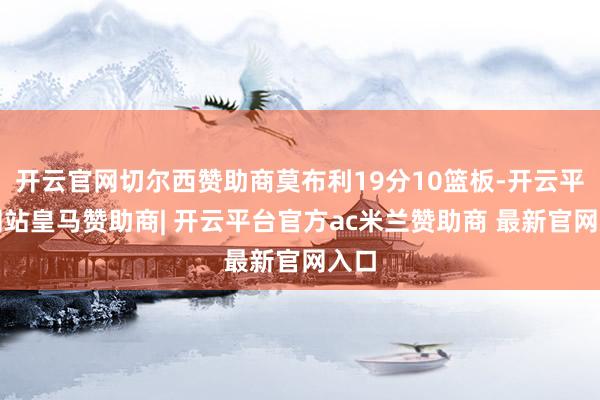 开云官网切尔西赞助商莫布利19分10篮板-开云平台网站皇马赞助商| 开云平台官方ac米兰赞助商 最新官网入口