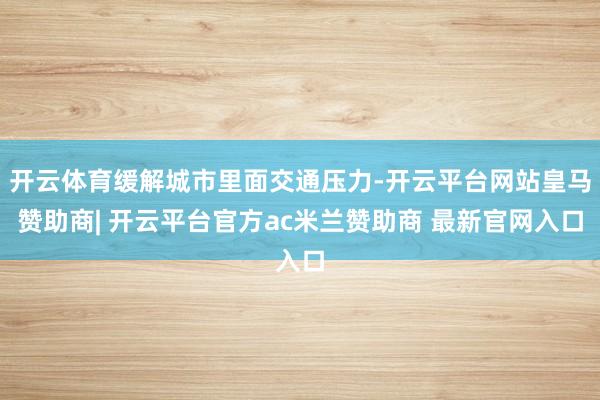 开云体育缓解城市里面交通压力-开云平台网站皇马赞助商| 开云平台官方ac米兰赞助商 最新官网入口