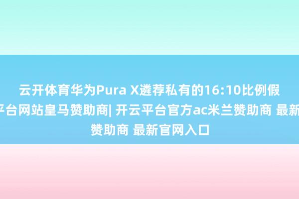 云开体育华为Pura X遴荐私有的16:10比例假想-开云平台网站皇马赞助商| 开云平台官方ac米兰赞助商 最新官网入口