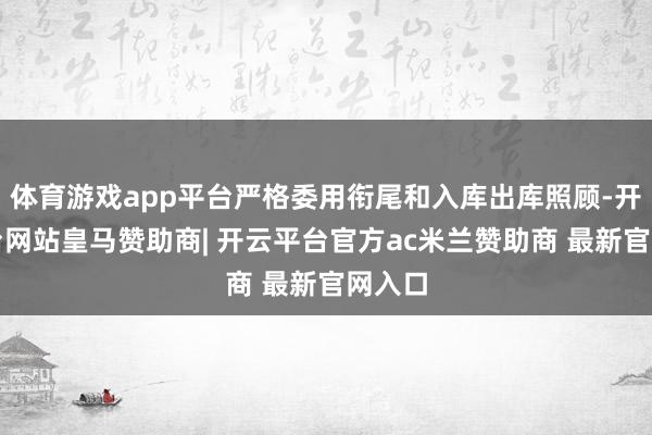 体育游戏app平台严格委用衔尾和入库出库照顾-开云平台网站皇马赞助商| 开云平台官方ac米兰赞助商 最新官网入口