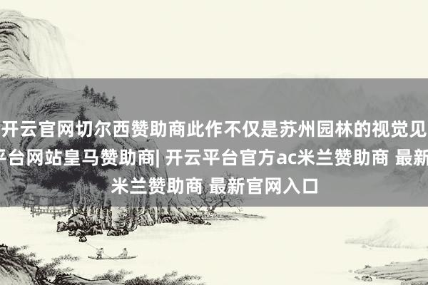 开云官网切尔西赞助商此作不仅是苏州园林的视觉见证-开云平台网站皇马赞助商| 开云平台官方ac米兰赞助商 最新官网入口