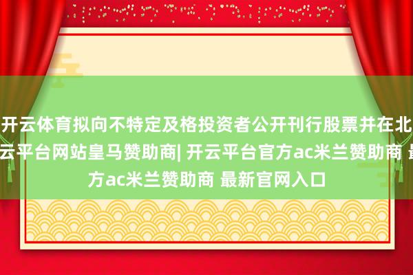 开云体育拟向不特定及格投资者公开刊行股票并在北交所上市-开云平台网站皇马赞助商| 开云平台官方ac米兰赞助商 最新官网入口