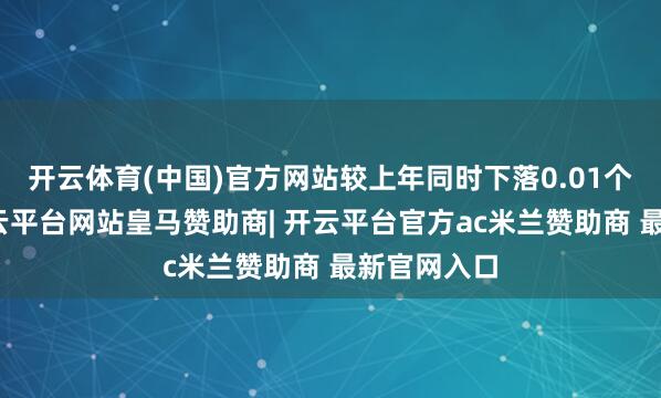 开云体育(中国)官方网站较上年同时下落0.01个百分点-开云平台网站皇马赞助商| 开云平台官方ac米兰赞助商 最新官网入口