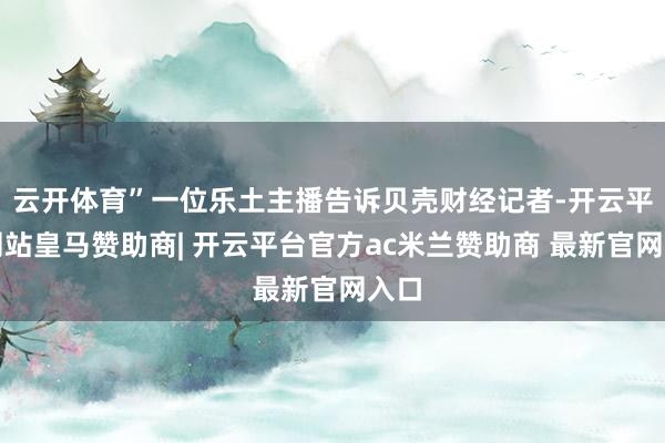 云开体育”一位乐土主播告诉贝壳财经记者-开云平台网站皇马赞助商| 开云平台官方ac米兰赞助商 最新官网入口