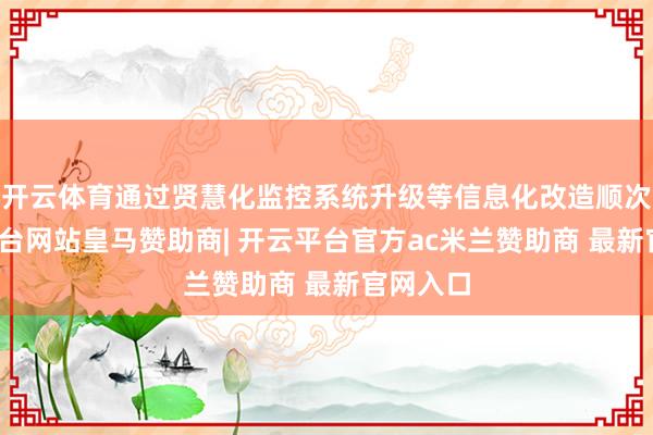 开云体育通过贤慧化监控系统升级等信息化改造顺次-开云平台网站皇马赞助商| 开云平台官方ac米兰赞助商 最新官网入口