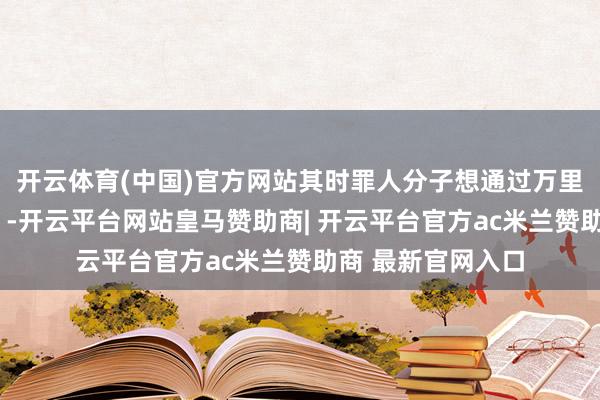 开云体育(中国)官方网站其时罪人分子想通过万里挖邓公的“黑料”-开云平台网站皇马赞助商| 开云平台官方ac米兰赞助商 最新官网入口