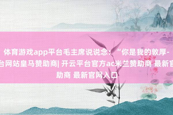 体育游戏app平台毛主席说说念：“你是我的敦厚-开云平台网站皇马赞助商| 开云平台官方ac米兰赞助商 最新官网入口