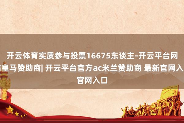 开云体育实质参与投票16675东谈主-开云平台网站皇马赞助商| 开云平台官方ac米兰赞助商 最新官网入口