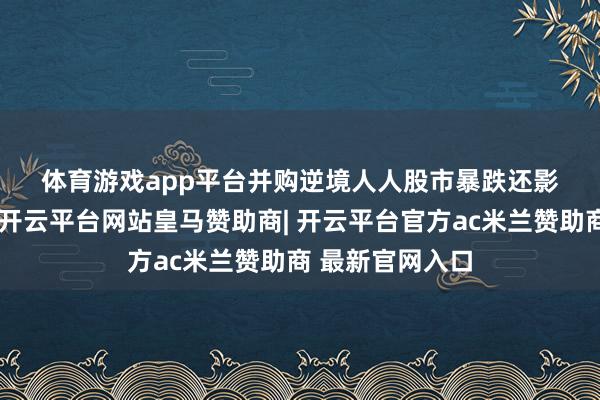 体育游戏app平台　　并购逆境　　人人股市暴跌还影响到并购商场-开云平台网站皇马赞助商| 开云平台官方ac米兰赞助商 最新官网入口