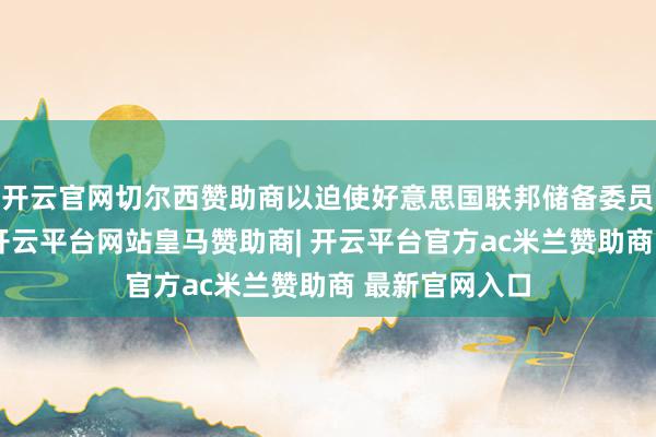 开云官网切尔西赞助商以迫使好意思国联邦储备委员会缩短利率-开云平台网站皇马赞助商| 开云平台官方ac米兰赞助商 最新官网入口
