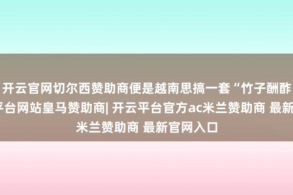开云官网切尔西赞助商便是越南思搞一套“竹子酬酢”-开云平台网站皇马赞助商| 开云平台官方ac米兰赞助商 最新官网入口