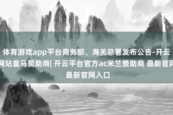 体育游戏app平台商务部、海关总署发布公告-开云平台网站皇马赞助商| 开云平台官方ac米兰赞助商 最新官网入口