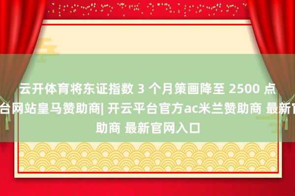 云开体育将东证指数 3 个月策画降至 2500 点-开云平台网站皇马赞助商| 开云平台官方ac米兰赞助商 最新官网入口