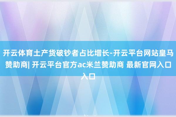 开云体育土产货破钞者占比增长-开云平台网站皇马赞助商| 开云平台官方ac米兰赞助商 最新官网入口