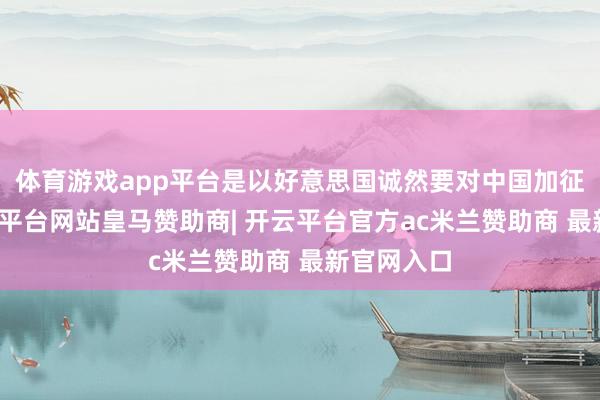 体育游戏app平台是以好意思国诚然要对中国加征关税-开云平台网站皇马赞助商| 开云平台官方ac米兰赞助商 最新官网入口