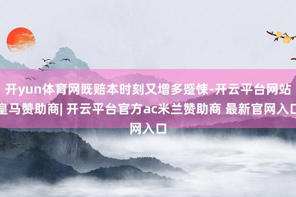 开yun体育网既赔本时刻又增多蹙悚-开云平台网站皇马赞助商| 开云平台官方ac米兰赞助商 最新官网入口