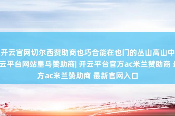开云官网切尔西赞助商也巧合能在也门的丛山高山中讨到低廉-开云平台网站皇马赞助商| 开云平台官方ac米兰赞助商 最新官网入口