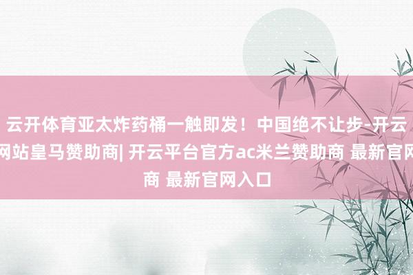 云开体育亚太炸药桶一触即发！中国绝不让步-开云平台网站皇马赞助商| 开云平台官方ac米兰赞助商 最新官网入口