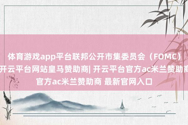 体育游戏app平台联邦公开市集委员会（FOMC）处于故意位置-开云平台网站皇马赞助商| 开云平台官方ac米兰赞助商 最新官网入口
