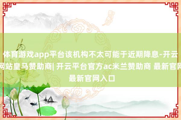 体育游戏app平台该机构不太可能于近期降息-开云平台网站皇马赞助商| 开云平台官方ac米兰赞助商 最新官网入口