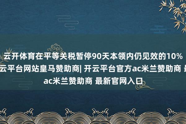 云开体育在平等关税暂停90天本领内仍见效的10%基准关税-开云平台网站皇马赞助商| 开云平台官方ac米兰赞助商 最新官网入口