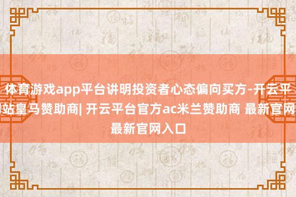 体育游戏app平台讲明投资者心态偏向买方-开云平台网站皇马赞助商| 开云平台官方ac米兰赞助商 最新官网入口
