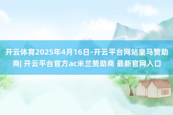 开云体育2025年4月16日-开云平台网站皇马赞助商| 开云平台官方ac米兰赞助商 最新官网入口