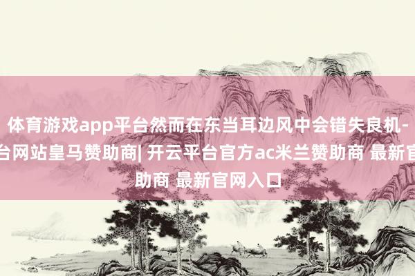 体育游戏app平台然而在东当耳边风中会错失良机-开云平台网站皇马赞助商| 开云平台官方ac米兰赞助商 最新官网入口