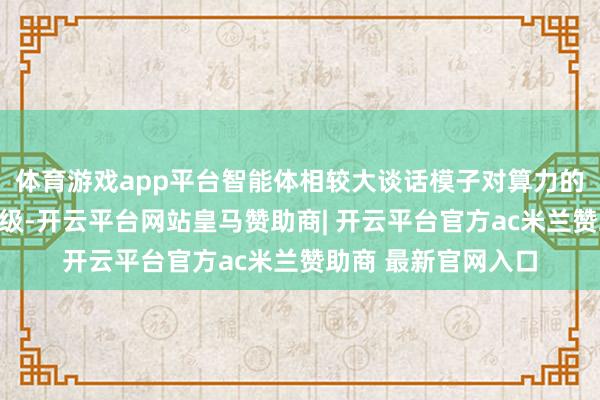 体育游戏app平台智能体相较大谈话模子对算力的需求跨越几个数目级-开云平台网站皇马赞助商| 开云平台官方ac米兰赞助商 最新官网入口