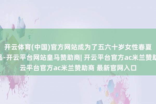 开云体育(中国)官方网站成为了五六十岁女性春夏衣橱中的必备单品-开云平台网站皇马赞助商| 开云平台官方ac米兰赞助商 最新官网入口