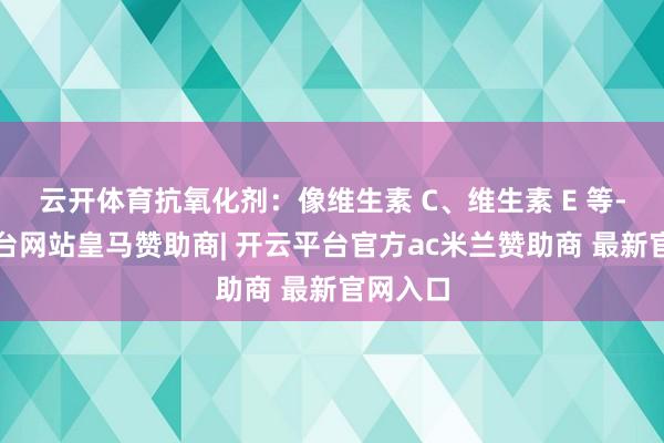 云开体育抗氧化剂:像维生素 C、维生素 E 等-开云平台网站皇马赞助商| 开云平台官方ac米兰赞助商 最新官网入口