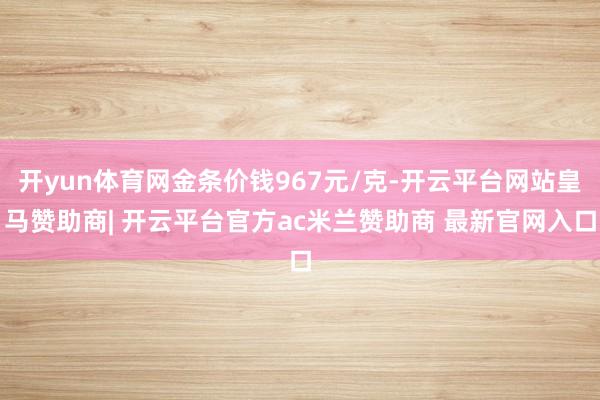 开yun体育网金条价钱967元/克-开云平台网站皇马赞助商| 开云平台官方ac米兰赞助商 最新官网入口